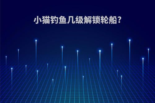 小猫钓鱼几级解锁轮船?
