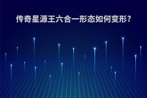 传奇星源王六合一形态如何变形?