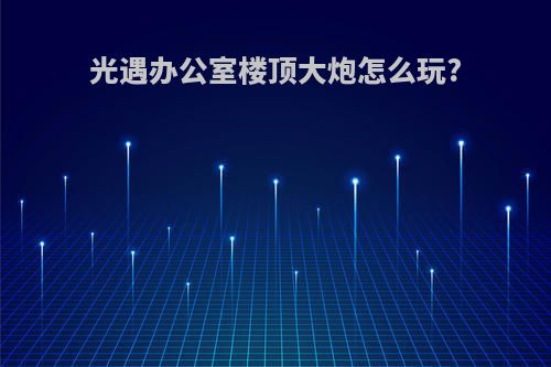 光遇办公室楼顶大炮怎么玩?