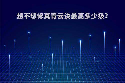 想不想修真青云诀最高多少级?