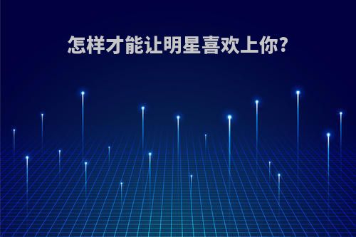 怎样才能让明星喜欢上你?