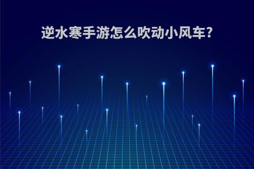 逆水寒手游怎么吹动小风车?