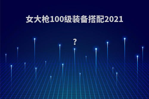 女大枪100级装备搭配2021?