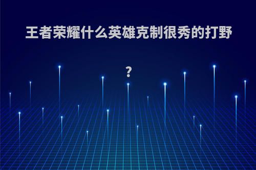 王者荣耀什么英雄克制很秀的打野?