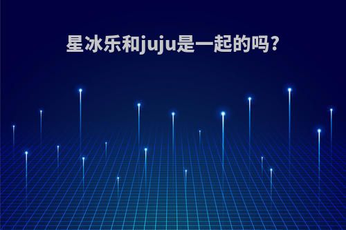 星冰乐和juju是一起的吗?