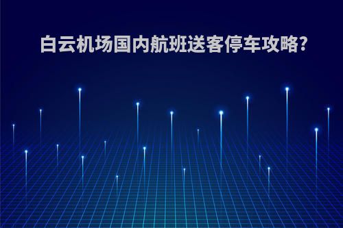 白云机场国内航班送客停车攻略?