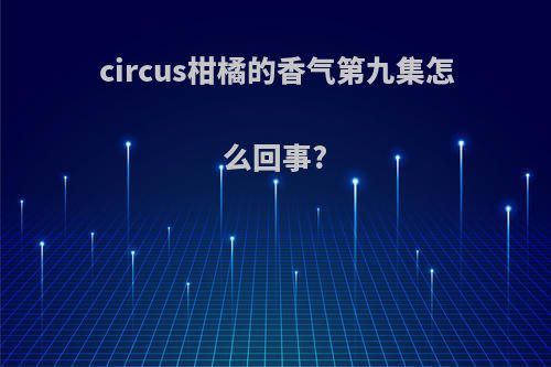 circus柑橘的香气第九集怎么回事?