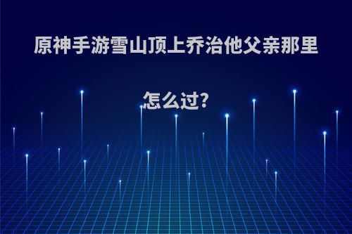 原神手游雪山顶上乔治他父亲那里怎么过?