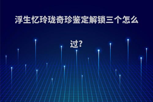 浮生忆玲珑奇珍鉴定解锁三个怎么过?