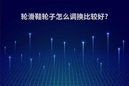轮滑鞋轮子怎么调换比较好?
