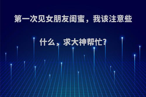 第一次见女朋友闺蜜，我该注意些什么，求大神帮忙?