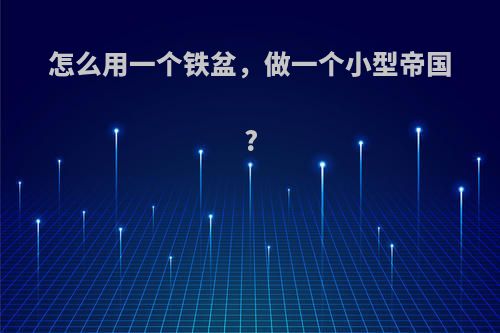 怎么用一个铁盆，做一个小型帝国?