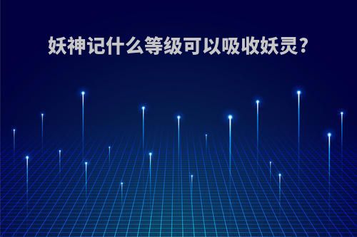妖神记什么等级可以吸收妖灵?