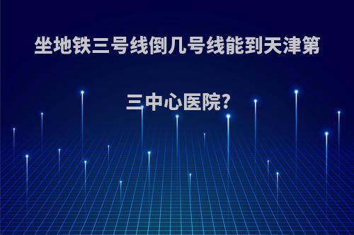 坐地铁三号线倒几号线能到天津第三中心医院?
