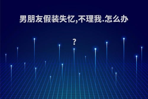 男朋友假装失忆,不理我.怎么办?