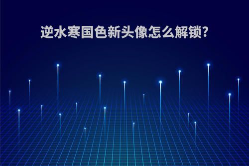 逆水寒国色新头像怎么解锁?