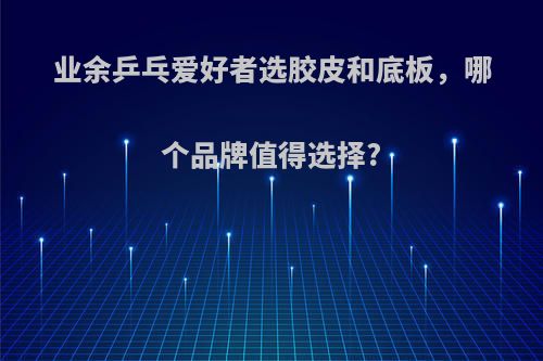 业余乒乓爱好者选胶皮和底板，哪个品牌值得选择?
