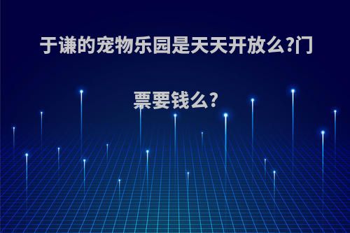 于谦的宠物乐园是天天开放么?门票要钱么?