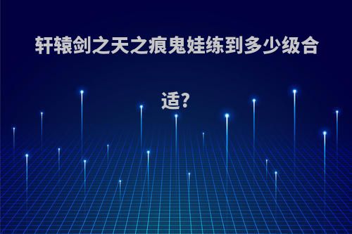 轩辕剑之天之痕鬼娃练到多少级合适?