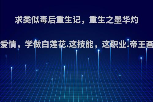 求类似毒后重生记，重生之墨华灼灼，亲爱的爱情，学做白莲花.这技能，这职业.帝王画眉.经典文?