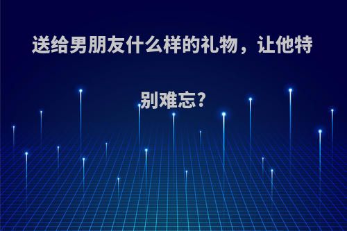 送给男朋友什么样的礼物，让他特别难忘?