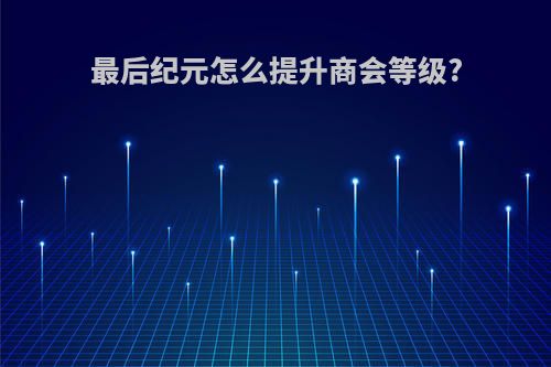 最后纪元怎么提升商会等级?