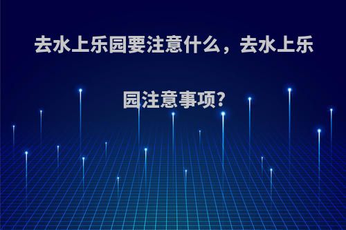去水上乐园要注意什么，去水上乐园注意事项?
