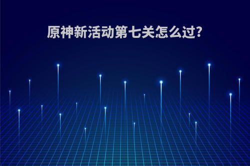 原神新活动第七关怎么过?