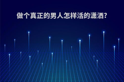 做个真正的男人怎样活的潇洒?