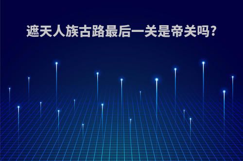 遮天人族古路最后一关是帝关吗?