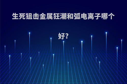 生死狙击金属狂潮和弧电离子哪个好?