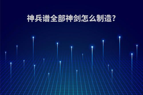 神兵谱全部神剑怎么制造?