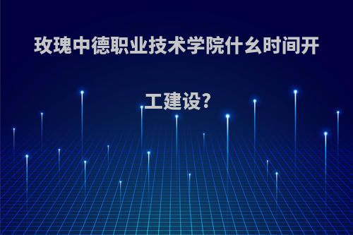 玫瑰中德职业技术学院什幺时间开工建设?