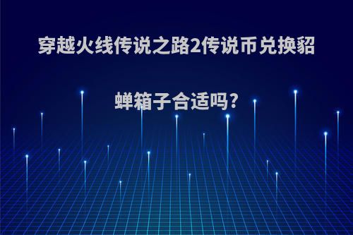 穿越火线传说之路2传说币兑换貂蝉箱子合适吗?