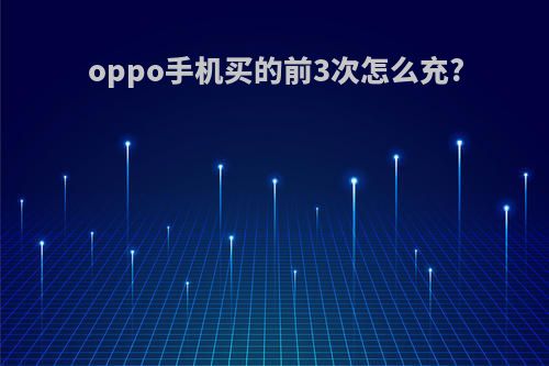 oppo手机买的前3次怎么充?