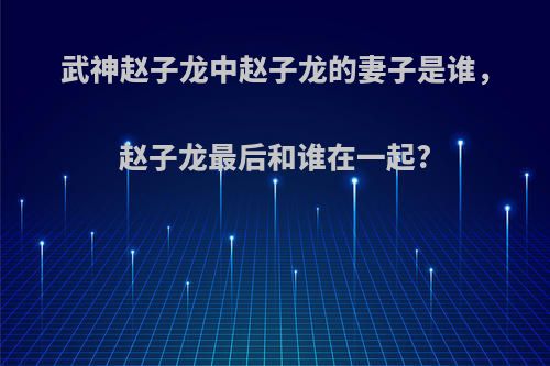 武神赵子龙中赵子龙的妻子是谁,赵子龙最后和谁在一起?