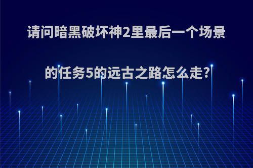 请问暗黑破坏神2里最后一个场景的任务5的远古之路怎么走?