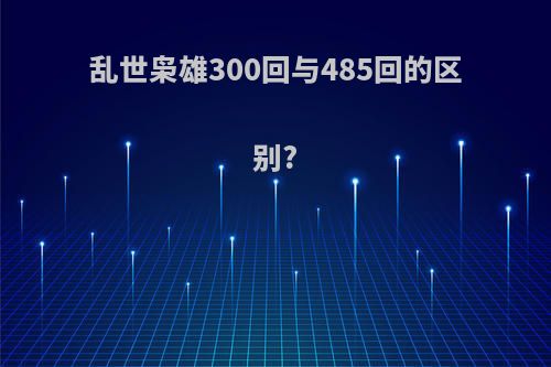 乱世枭雄300回与485回的区别?