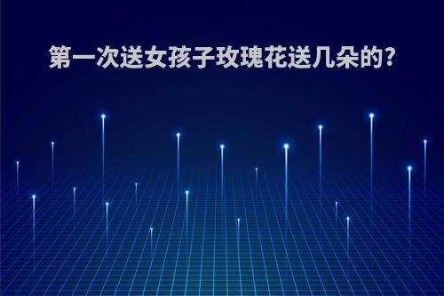 第一次送女孩子玫瑰花送几朵的?