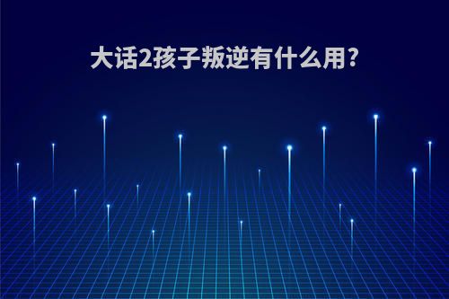 大话2孩子叛逆有什么用?
