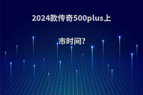 2024款传奇500plus上市时间?