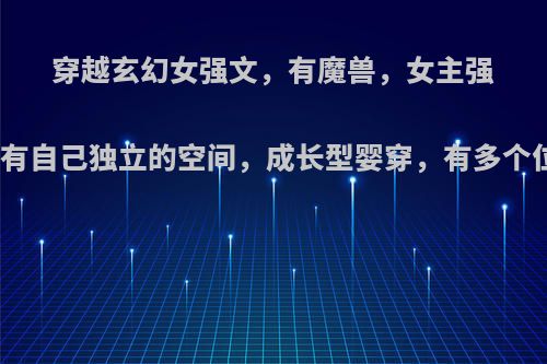 穿越玄幻女强文，有魔兽，女主强大腹黑貌美，有自己独立的空间，成长型婴穿，有多个位面异世大陆?