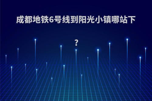 成都地铁6号线到阳光小镇哪站下?