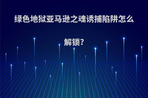 绿色地狱亚马逊之魂诱捕陷阱怎么解锁?