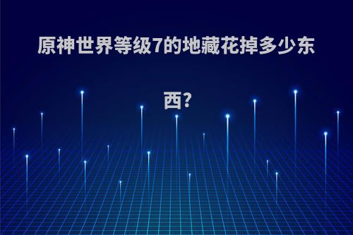 原神世界等级7的地藏花掉多少东西?