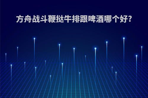 方舟战斗鞭挞牛排跟啤酒哪个好?