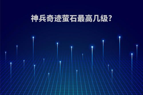 神兵奇迹萤石最高几级?