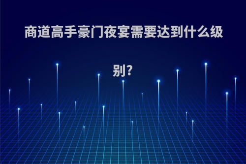 商道高手豪门夜宴需要达到什么级别?