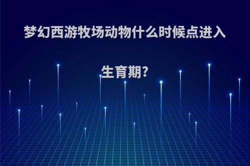 梦幻西游牧场动物什么时候点进入生育期?