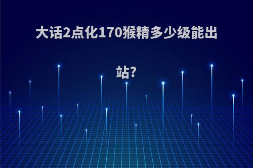 大话2点化170猴精多少级能出站?